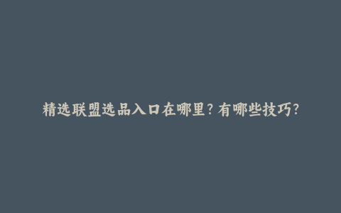 精选联盟选品入口在哪里？有哪些技巧？