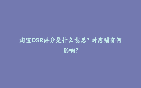 淘宝DSR评分是什么意思？对店铺有何影响？